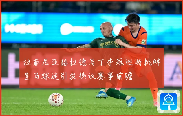 拉菲尼亚赫拉德马丁夺冠巡游挑衅皇马球迷引发热议赛事前瞻