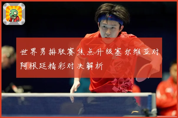 世界男排联赛焦点升级塞尔维亚对阿根廷精彩对决解析