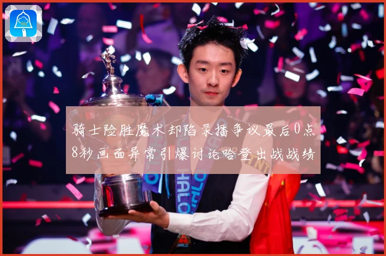 骑士险胜魔术却陷录播争议最后0点8秒画面异常引爆讨论哈登出战战绩成焦点