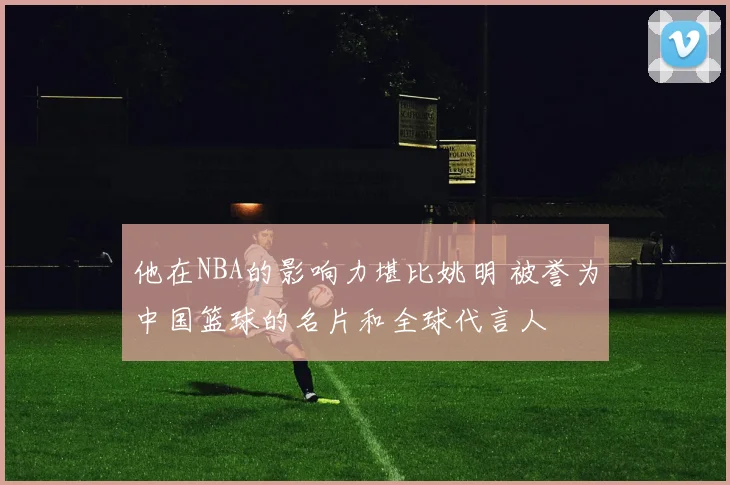 他在NBA的影响力堪比姚明 被誉为中国篮球的名片和全球代言人