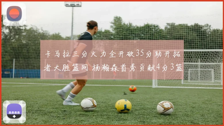 卡马拉三分火力全开砍35分助开拓者大胜篮网 杨瀚森首秀贡献4分3篮板