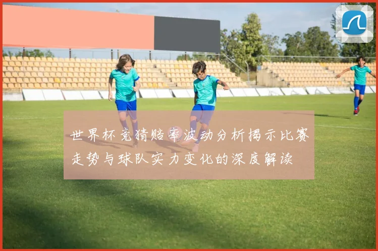 世界杯竞猜赔率波动分析揭示比赛走势与球队实力变化的深度解读