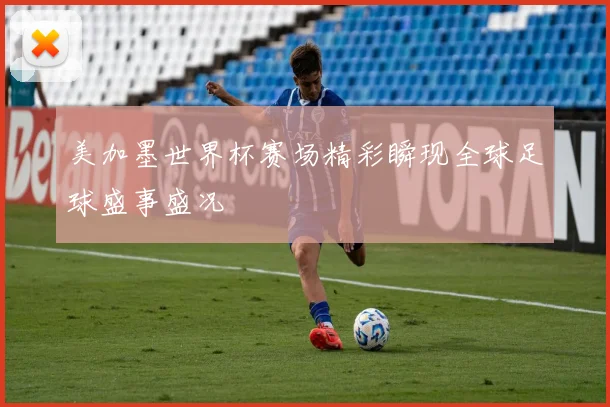 美加墨世界杯赛场精彩瞬现全球足球盛事盛况