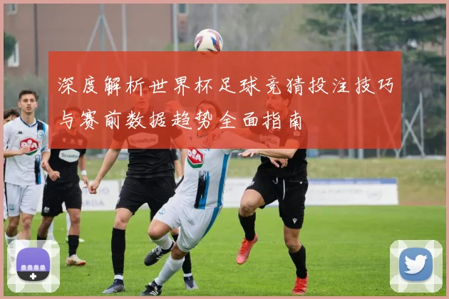 深度解析世界杯足球竞猜投注技巧与赛前数据趋势全面指南